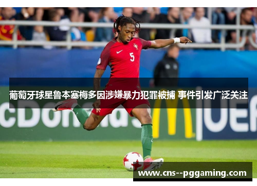 葡萄牙球星鲁本塞梅多因涉嫌暴力犯罪被捕 事件引发广泛关注