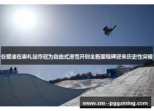 谷爱凌在崇礼站夺冠为自由式滑雪开创全新里程碑迎来历史性突破