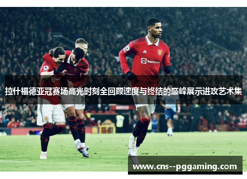 拉什福德亚冠赛场高光时刻全回顾速度与终结的巅峰展示进攻艺术集