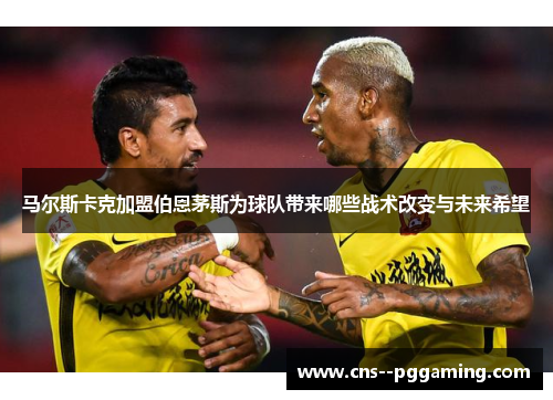 马尔斯卡克加盟伯恩茅斯为球队带来哪些战术改变与未来希望