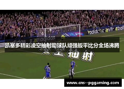 凯塞多精彩凌空抽射助球队顽强扳平比分全场沸腾