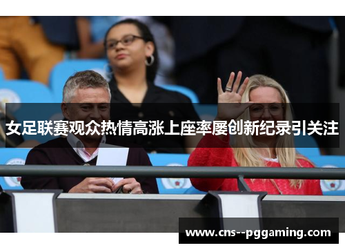 女足联赛观众热情高涨上座率屡创新纪录引关注