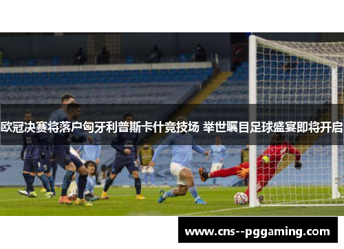 欧冠决赛将落户匈牙利普斯卡什竞技场 举世瞩目足球盛宴即将开启