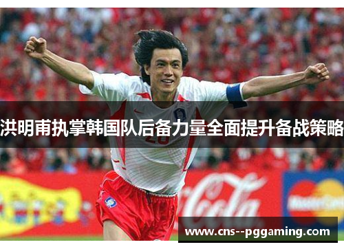 洪明甫执掌韩国队后备力量全面提升备战策略