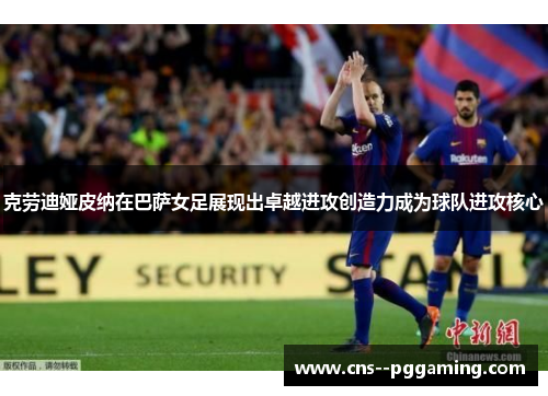 克劳迪娅皮纳在巴萨女足展现出卓越进攻创造力成为球队进攻核心